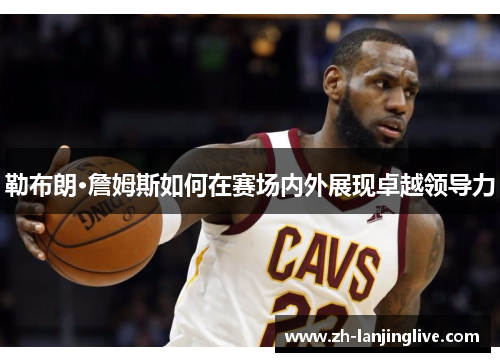 勒布朗·詹姆斯如何在赛场内外展现卓越领导力