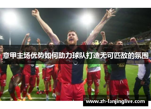 意甲主场优势如何助力球队打造无可匹敌的氛围